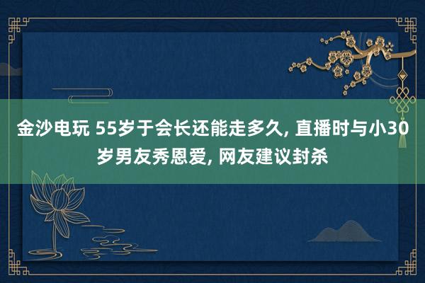 金沙電玩 55歲于會長還能走多久， 直播時與小30歲男友秀恩愛， 網友建議封殺