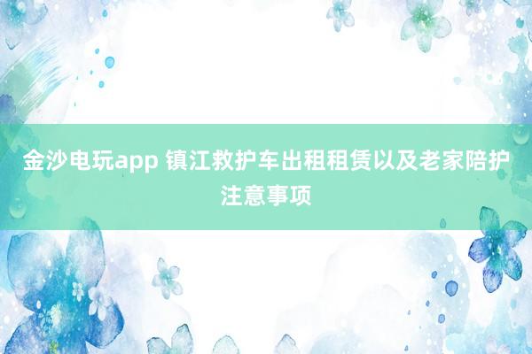 金沙電玩app 鎮江救護車出租租賃以及老家陪護注意事項