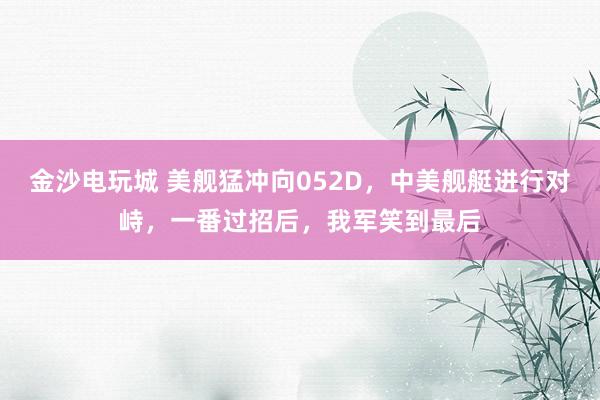 金沙電玩城 美艦猛沖向052D，中美艦艇進(jìn)行對(duì)峙，一番過招后，我軍笑到最后