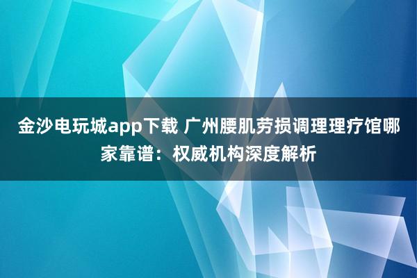 金沙電玩城app下載 廣州腰肌勞損調理理療館哪家靠譜：權威機構深度解析