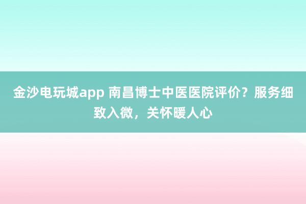 金沙電玩城app 南昌博士中醫(yī)醫(yī)院評價？服務(wù)細致入微，關(guān)懷暖人心