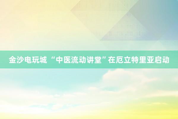 金沙電玩城 “中醫(yī)流動講堂”在厄立特里亞啟動