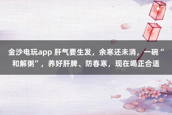 金沙電玩app 肝氣要生發,余寒還未消,一碗“和解粥”,養好肝脾、防春寒,現在喝正合適