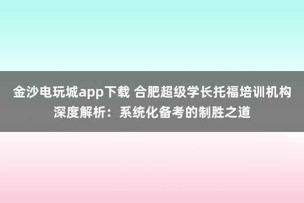 金沙電玩城app下載 合肥超級學長托福培訓機構深度解析:系統化備考的制勝之道