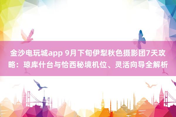 金沙電玩城app 9月下旬伊犁秋色攝影團7天攻略：瓊庫什臺與恰西秘境機位、靈活向導全解析