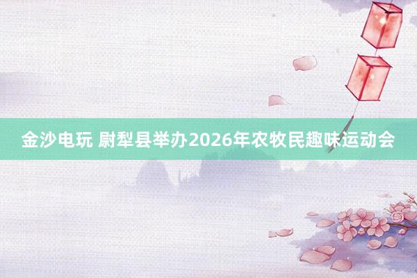 金沙電玩 尉犁縣舉辦2026年農牧民趣味運動會