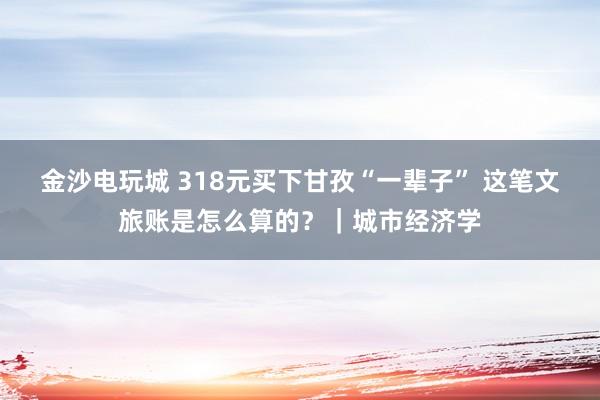 金沙電玩城 318元買下甘孜“一輩子” 這筆文旅賬是怎么算的？｜城市經(jīng)濟(jì)學(xué)