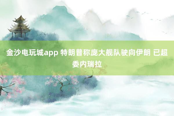 金沙電玩城app 特朗普稱(chēng)龐大艦隊(duì)駛向伊朗 已超委內(nèi)瑞拉