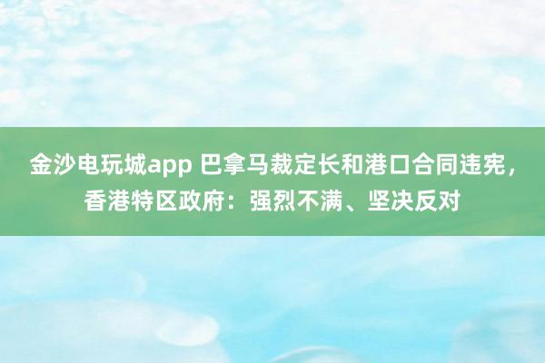 金沙電玩城app 巴拿馬裁定長和港口合同違憲，香港特區政府：強烈不滿、堅決反對