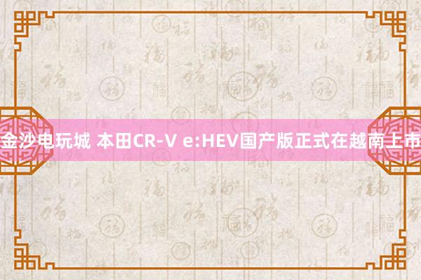 金沙電玩城 本田CR-V e:HEV國產版正式在越南上市