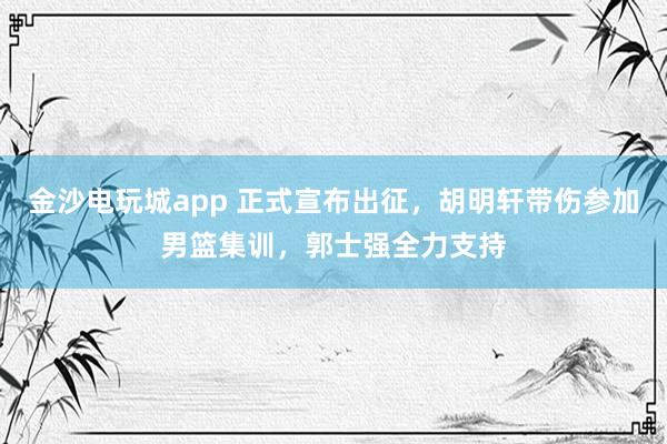 金沙電玩城app 正式宣布出征,胡明軒帶傷參加男籃集訓(xùn),郭士強全力支持