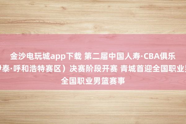 金沙電玩城app下載 第二屆中國人壽·CBA俱樂部杯（伊泰·呼和浩特賽區(qū)）決賽階段開賽 青城首迎全國職業(yè)男籃賽事