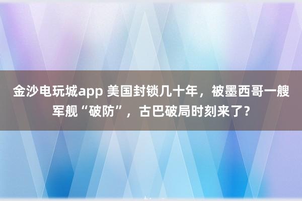 金沙電玩城app 美國封鎖幾十年,被墨西哥一艘軍艦“破防”,古巴破局時刻來了?