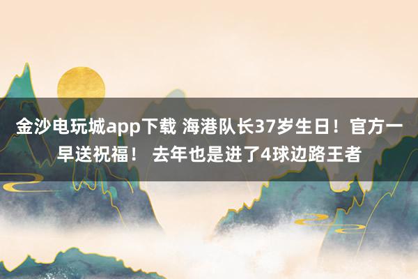 金沙電玩城app下載 海港隊(duì)長(zhǎng)37歲生日！官方一早送祝福！ 去年也是進(jìn)了4球邊路王者