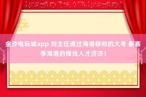 金沙電玩城app 劉主任通過(guò)海港穆帥的大考 新賽季海港的鋒線人才濟(jì)濟(jì)！