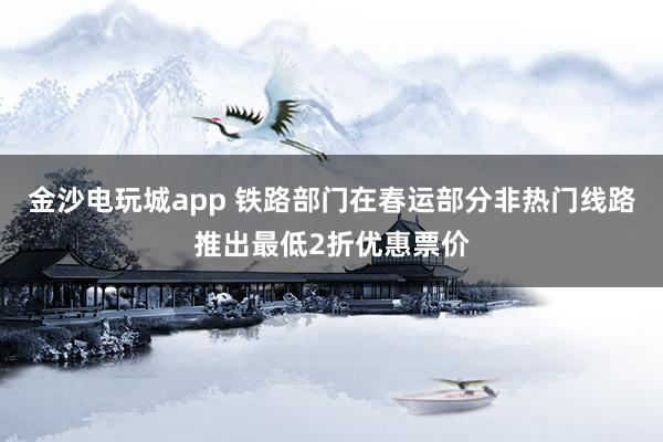 金沙電玩城app 鐵路部門在春運部分非熱門線路推出最低2折優惠票價