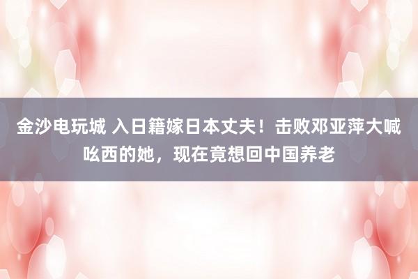 金沙電玩城 入日籍嫁日本丈夫！擊敗鄧亞萍大喊吆西的她，現在竟想回中國養老