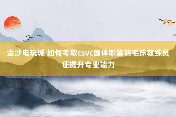 金沙電玩城 如何考取csvc國(guó)體職鑒羽毛球教練員證提升專業(yè)能力