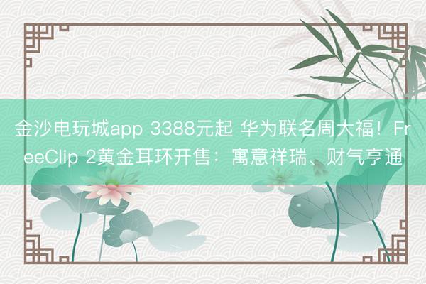 金沙電玩城app 3388元起 華為聯名周大福！FreeClip 2黃金耳環開售：寓意祥瑞、財氣亨通