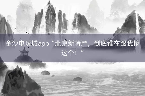金沙電玩城app “北京新特產，到底誰在跟我搶這個！”