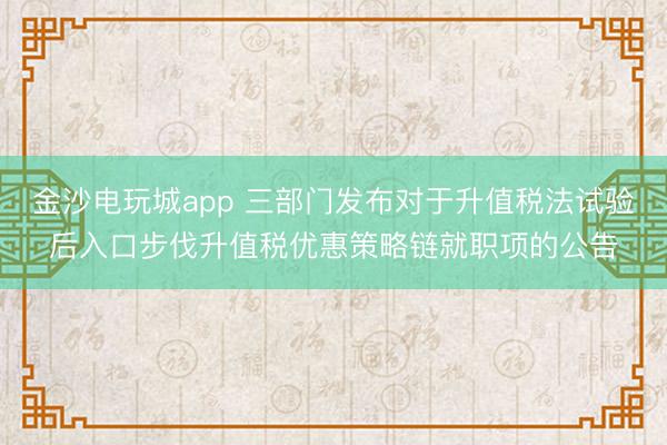 金沙電玩城app 三部門發布對于升值稅法試驗后入口步伐升值稅優惠策略鏈就職項的公告