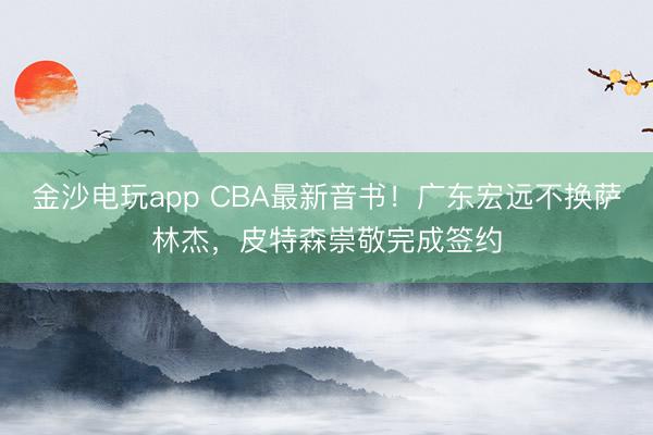 金沙電玩app CBA最新音書!廣東宏遠不換薩林杰,皮特森崇敬完成簽約