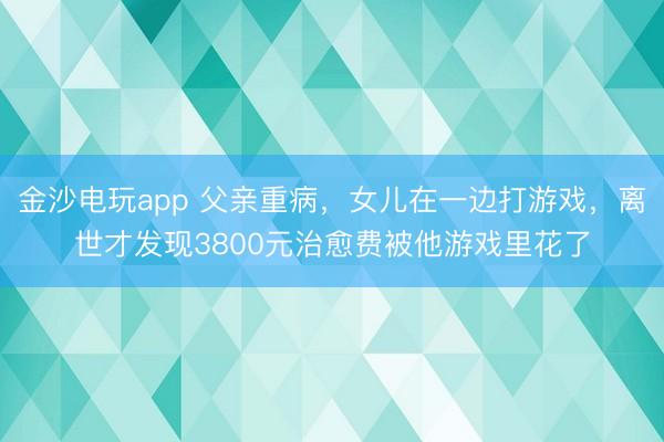 金沙電玩app 父親重病，女兒在一邊打游戲，離世才發現3800元治愈費被他游戲里花了