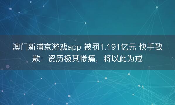 澳門新浦京游戲app 被罰1.191億元 快手致歉：資歷極其慘痛，將以此為戒