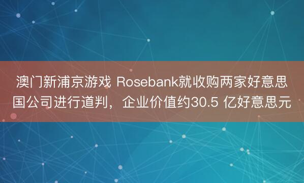 澳門新浦京游戲 Rosebank就收購兩家好意思國(guó)公司進(jìn)行道判，企業(yè)價(jià)值約30.5 億好意思元