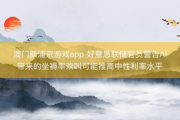澳門新浦京游戲app 好意思聯儲官員警告AI帶來的坐褥率歡叫可能推高中性利率水平