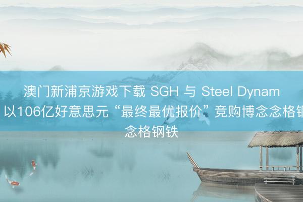 澳門新浦京游戲下載 SGH 與 Steel Dynamics 以106億好意思元 “最終最優報價” 競購博念念格鋼鐵