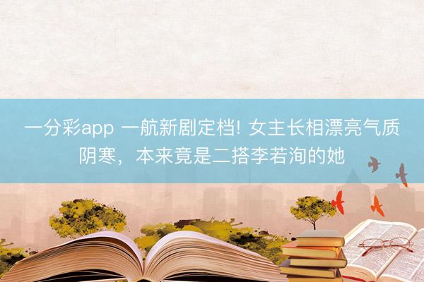 一分彩app 一航新劇定檔! 女主長相漂亮氣質陰寒，本來竟是二搭李若洵的她