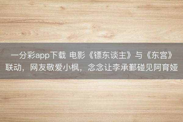 一分彩app下載 電影《鏢東談主》與《東宮》聯(lián)動(dòng)，網(wǎng)友敬愛小楓，念念讓李承鄞碰見阿育婭