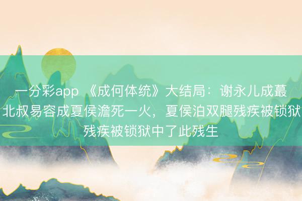 一分彩app 《成何體統(tǒng)》大結(jié)局：謝永兒成蕞莽撞難平，北叔易容成夏侯澹死一火，夏侯泊雙腿殘疾被鎖獄中了此殘生