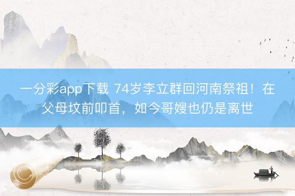 一分彩app下載 74歲李立群回河南祭祖！在父母墳前叩首，如今哥嫂也仍是離世