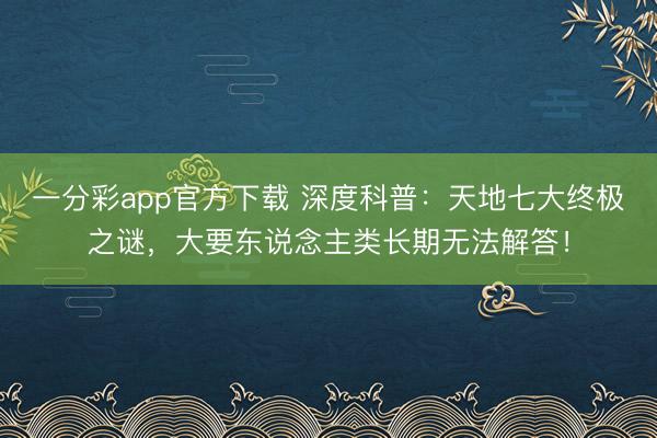 一分彩app官方下載 深度科普：天地七大終極之謎，大要東說念主類長期無法解答！