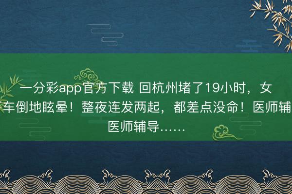 一分彩app官方下載 回杭州堵了19小時，女子一下車倒地眩暈！整夜連發兩起，都差點沒命！醫師輔導……