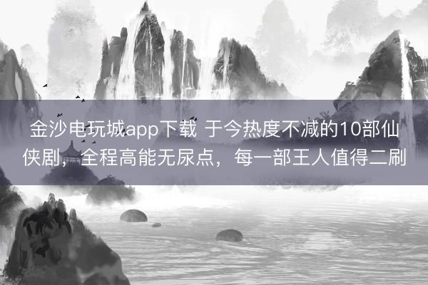 金沙電玩城app下載 于今熱度不減的10部仙俠劇，全程高能無尿點，每一部王人值得二刷