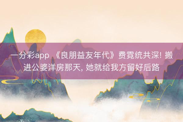 一分彩app 《良朋益友年代》費霓統(tǒng)共深! 搬進公婆洋房那天, 她就給我方留好后路