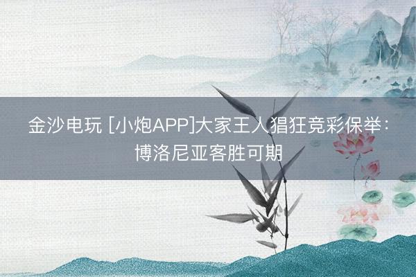 金沙電玩 [小炮APP]大家王人猖狂競彩保舉：博洛尼亞客勝可期