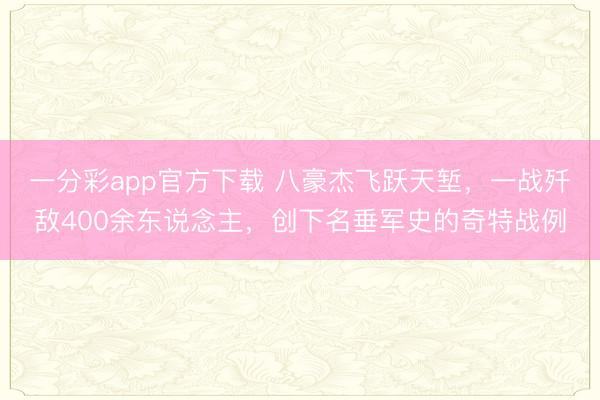 一分彩app官方下載 八豪杰飛躍天塹，一戰殲敵400余東說念主，創下名垂軍史的奇特戰例