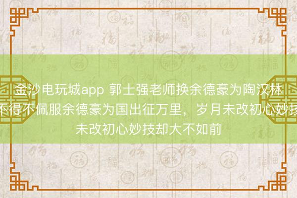 金沙電玩城app 郭士強老師換余德豪為陶漢林是步好棋，不得不佩服余德豪為國出征萬里，歲月未改初心妙技卻大不如前