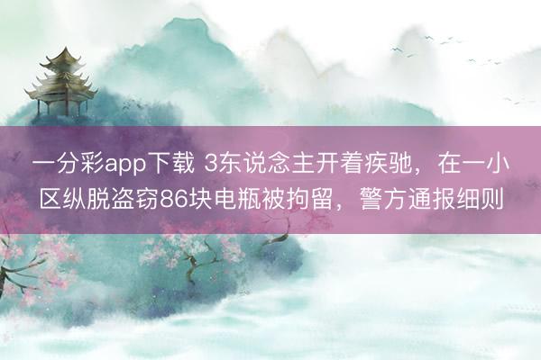 一分彩app下載 3東說念主開著疾馳，在一小區縱脫盜竊86塊電瓶被拘留，警方通報細則