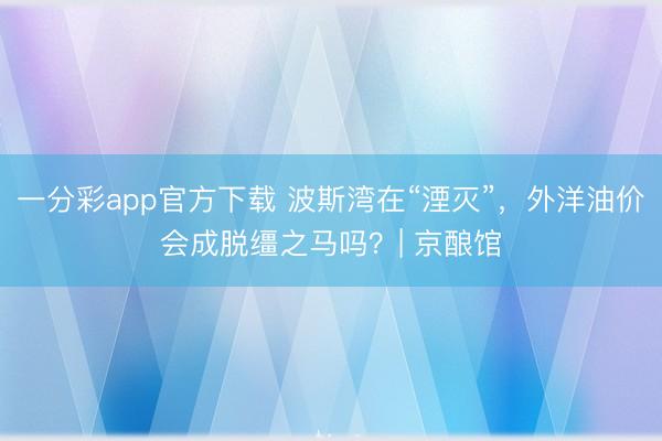 一分彩app官方下載 波斯灣在“湮滅”，外洋油價會成脫韁之馬嗎？| 京釀館